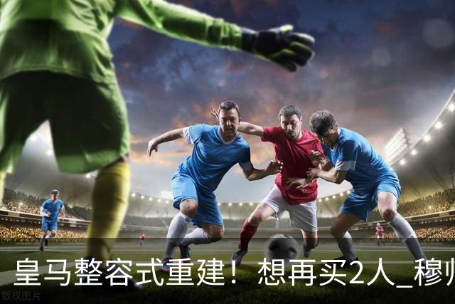 皇马整容式重建！想再买2人 穆帅确定战术：5名球员难立足