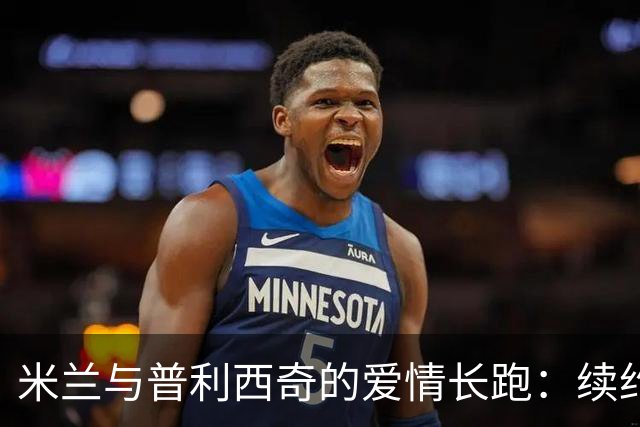 米兰与普利西奇的爱情长跑：续约如约而至，建队核心的荣耀时刻！