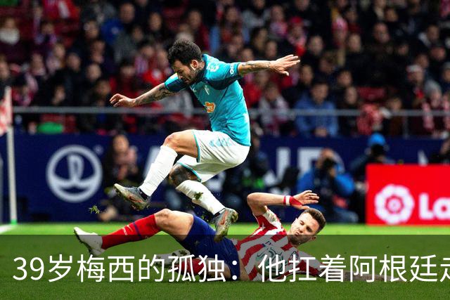 39岁梅西的孤独：他扛着阿根廷走完最后一程，却换来一场心碎